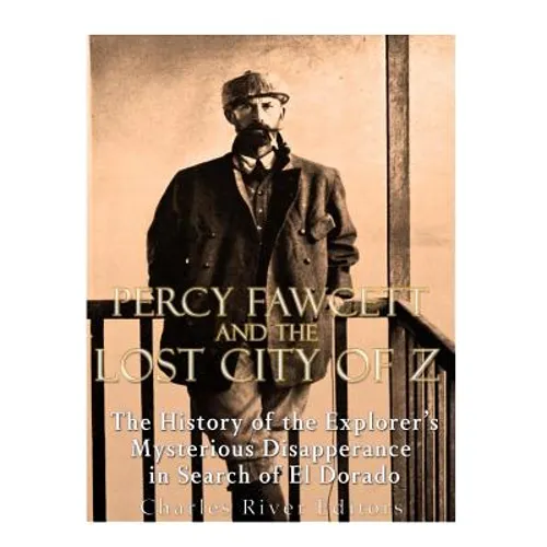 Percy Fawcett and the Lost City of Z: The History of the Explorer's Mysterious Disappearance in Search of El Dorado