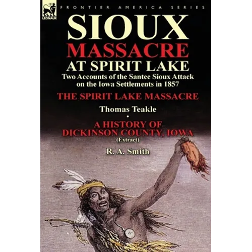 Sioux Massacre at Spirit Lake: Two Accounts of the Santee Sioux Attack on the Iowa Settlements in 1857-The Spirit Lake Massacre by Thomas Teakle & a