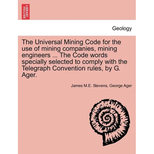 The Universal Mining Code for the Use of Mining Companies, Mining Engineers ... the Code Words Specially Selected to Comply with the Telegraph Convent
