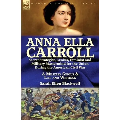 Anna Ella Carroll: Secret Strategist, Genius, Feminist and Military Mastermind for the Union During the American Civil War-A Military Genius and Life