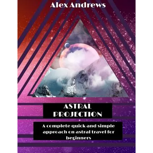 Astral Projection: A Complete Quick and Simple Approach on Astral Travel for Beginners
