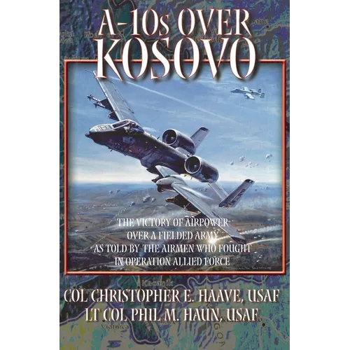A-10s Over Kosovo: The Victory of Airpower over a Fielded Army as Told by Airmen Who Fought in Operation Allied Force