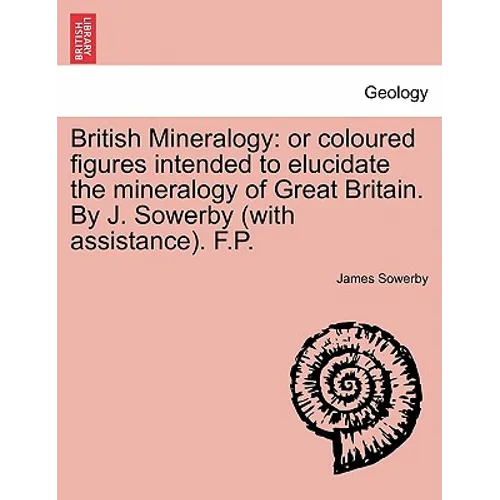 British Mineralogy: Or Coloured Figures Intended to Elucidate the Mineralogy of Great Britain. by J. Sowerby (with Assistance). F.P.