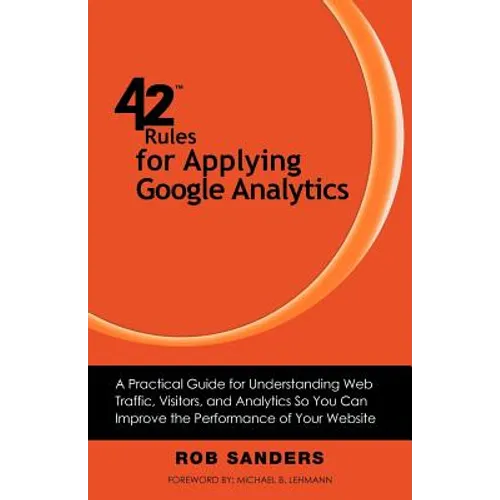 42 Rules for Applying Google Analytics: A practical guide for understanding web traffic, visitors and analytics so you can improve the performance of
