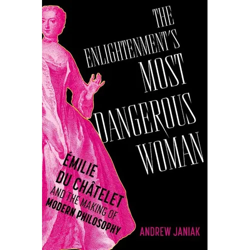 The Enlightenment's Most Dangerous Woman: Émilie Du Châtelet and the Making of Modern Philosophy