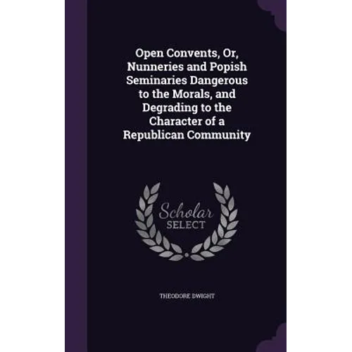 Open Convents, Or, Nunneries and Popish Seminaries Dangerous to the Morals, and Degrading to the Character of a Republican Community