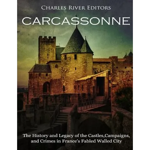 Carcassonne: The History and Legacy of the Castles, Campaigns, and Crimes in France's Fabled Walled City