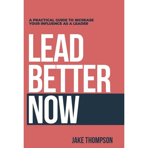 Lead Better Now: A Practical Guide to Increase Your Influence as a Leader