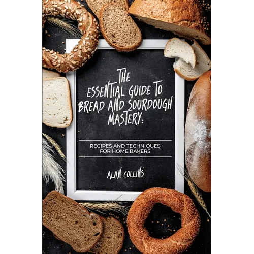 The Essential Guide to Bread and Sourdough Mastery: Recipes and Techniques for Home Bakers