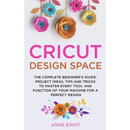 Cricut Design Space: The Complete Beginner's Guide: Projects Ideas, Tips and Tricks to Master Every Tool and Function of your Machine for a Perfect De