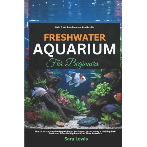 Freshwater Aquarium For Beginners: The Ultimate Step-by-Step Guide to Setting Up, Maintaining a Thriving Fish Tank, and Essential Equipment for New Aq