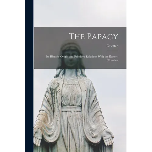 The Papacy: Its Historic Origin and Primitive Relations With the Eastern Churches