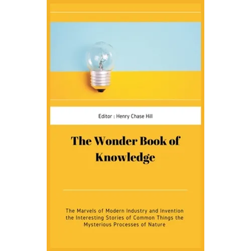 The Wonder Book of Knowledge: The Marvels of Modern Industry and Invention the Interesting Stories of Common Things the Mysterious Processes of Natu