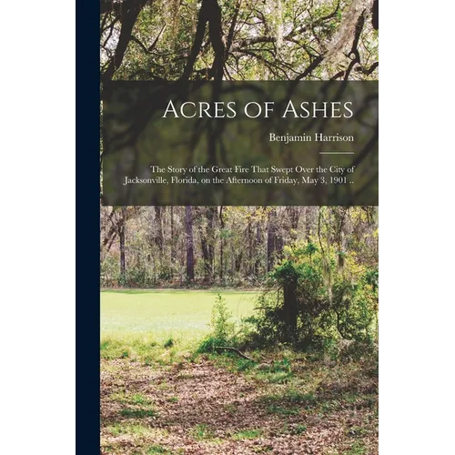Acres of Ashes; the Story of the Great Fire That Swept Over the City of Jacksonville, Florida, on the Afternoon of Friday, May 3, 1901 ..
