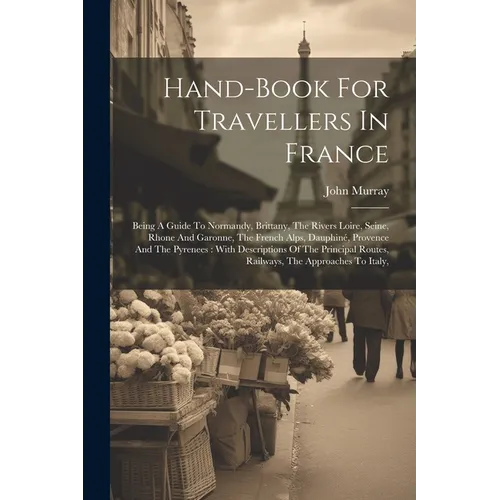Hand-book For Travellers In France: Being A Guide To Normandy, Brittany, The Rivers Loire, Seine, Rhone And Garonne, The French Alps, Dauphiné, Proven