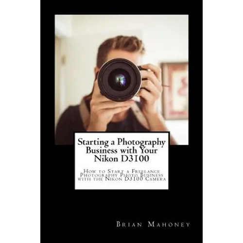 Starting a Photography Business with Your Nikon D3100: How to Start a Freelance Photography Photo Business with the Nikon D3100 Camera
