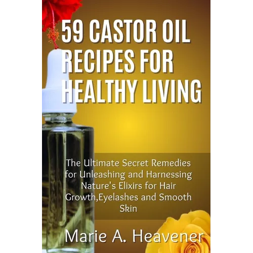 59 Castor Oil Recipes for Healthy Living: The Ultimate Secret Remedies for Unleashing and Harnessing Nature's Elixirs for hair growth, eyelashes and S