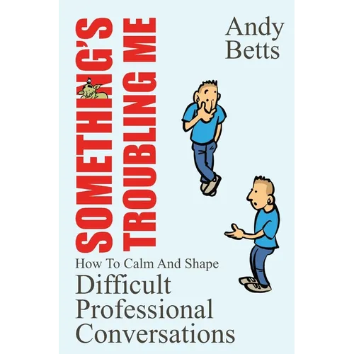 Something's Troubling Me: How To Calm And Shape Difficult Professional Conversations