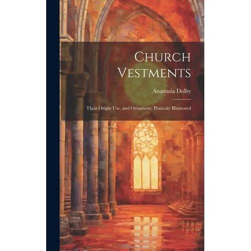 Church Vestments: Their Origin Use, and Ornament, Praticaly Illustrated