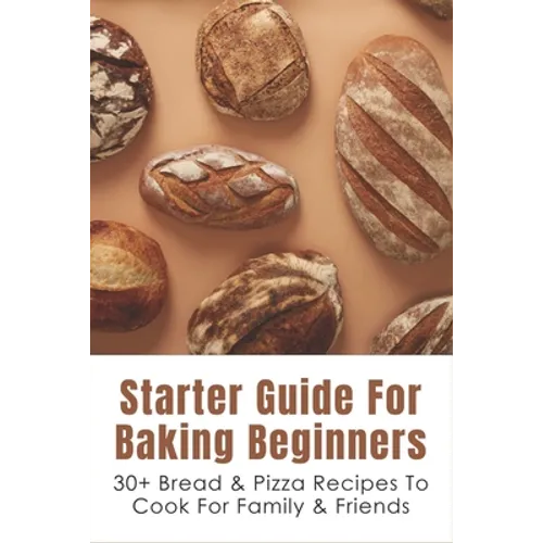 Starter Guide For Baking Beginners: 30+ Bread & Pizza Recipes To Cook For Family & Friends: How To Make Homemade Pizza And Focaccia