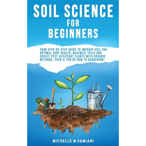 Soil Science For Beginners: Your Step-By-Step Guide To Improve Soil For Optimal Crop Health, Maximize Yield And Create Pest-Resistant Plants With Orga