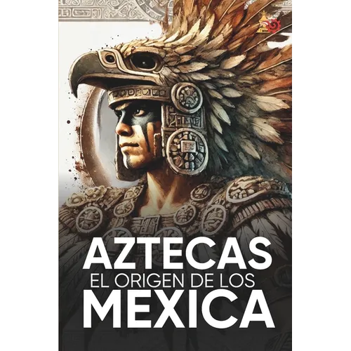 Aztecas El Origen de Los Mexicas Ilustrado: Descubre la Cultura Azteca: Historia, mitología y datos curiosos de los Mexica y Tenochtitlan.