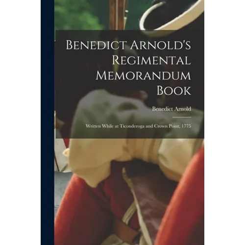 Benedict Arnold's Regimental Memorandum Book [microform]: Written While at Ticonderoga and Crown Point, 1775