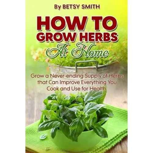 How to Grow Herbs At Home: Grow a Never-ending Supply of Herbs that Can Improve Everything You Cook and Use for Health