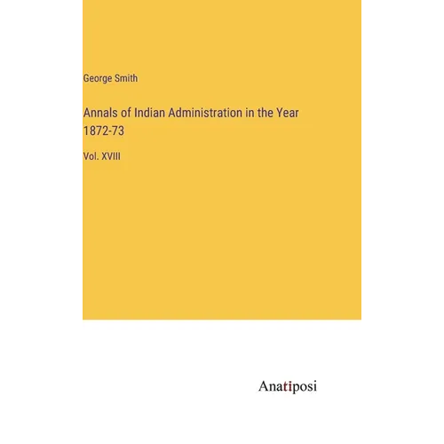 Annals of Indian Administration in the Year 1872-73: Vol. XVIII
