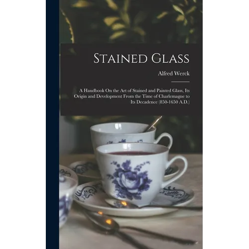 Stained Glass: A Handbook On the Art of Stained and Painted Glass, Its Origin and Development From the Time of Charlemagne to Its Dec