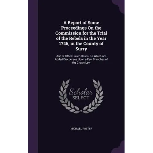 A Report of Some Proceedings On the Commission for the Trial of the Rebels in the Year 1746, in the County of Surry: And of Other Crown Cases: To Whic
