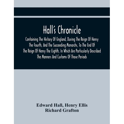 Hall'S Chronicle; Containing The History Of England, During The Reign Of Henry The Fourth, And The Succeeding Monarchs, To The End Of The Reign Of Hen