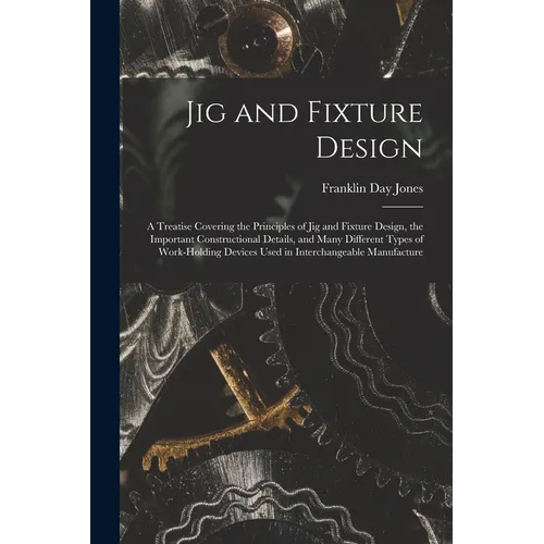 Jig and Fixture Design: A Treatise Covering the Principles of Jig and Fixture Design, the Important Constructional Details, and Many Different