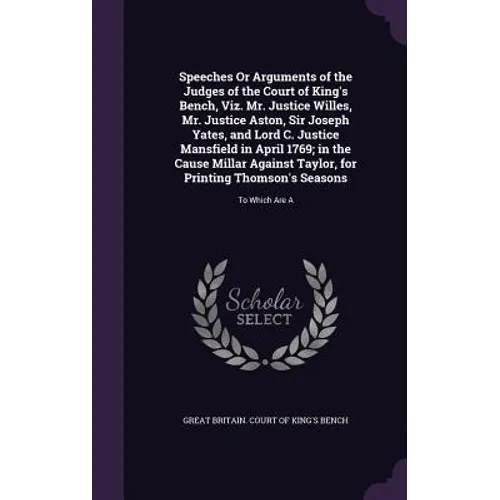 Speeches Or Arguments of the Judges of the Court of King's Bench, Viz. Mr. Justice Willes, Mr. Justice Aston, Sir Joseph Yates, and Lord C. Justice Ma