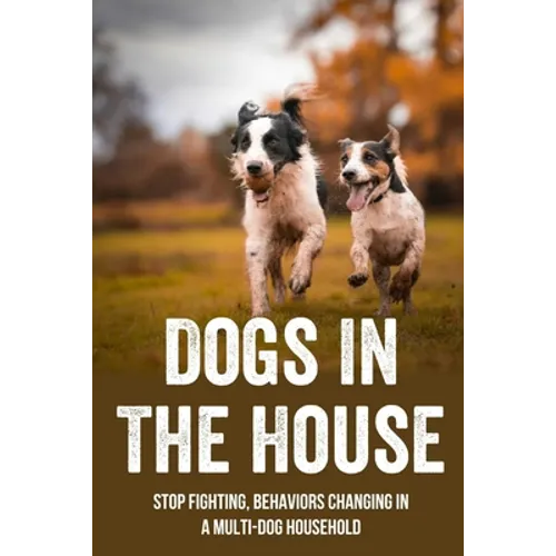 Dogs In The House: Stop Fighting, Behaviors Changing In A Multi-Dog Household: Proven And Useful Strategies For Dog Owners
