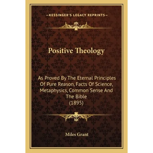 Positive Theology: As Proved By The Eternal Principles Of Pure Reason, Facts Of Science, Metaphysics, Common Sense And The Bible (1895)