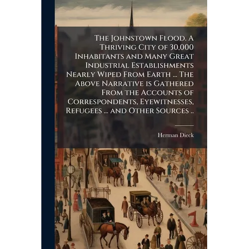 The Johnstown Flood. A Thriving City of 30,000 Inhabitants and Many Great Industrial Establishments Nearly Wiped From Earth ... The Above Narrative is