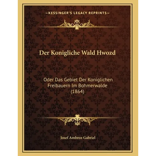 Der Konigliche Wald Hwozd: Oder Das Gebiet Der Koniglichen Freibauern Im Bohmerwalde (1864)
