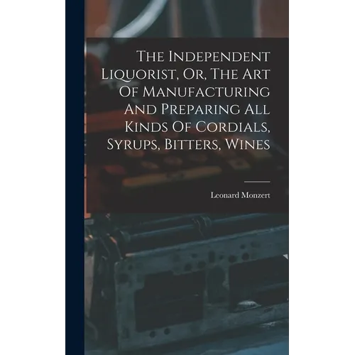 The Independent Liquorist, Or, The Art Of Manufacturing And Preparing All Kinds Of Cordials, Syrups, Bitters, Wines