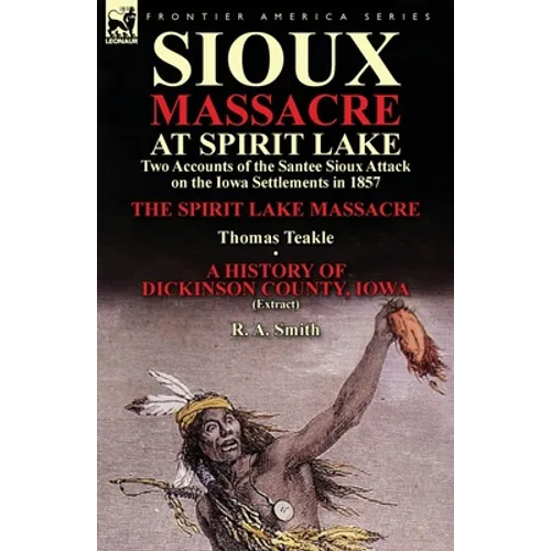 Sioux Massacre at Spirit Lake: Two Accounts of the Santee Sioux Attack on the Iowa Settlements in 1857-The Spirit Lake Massacre by Thomas Teakle & a