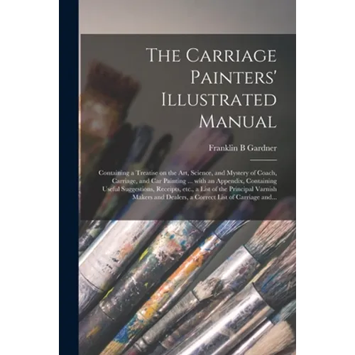 The Carriage Painters' Illustrated Manual: Containing a Treatise on the Art, Science, and Mystery of Coach, Carriage, and Car Painting ... With an App