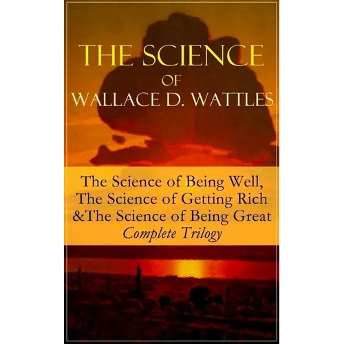 The Science of Wallace D. Wattles: The Science of Being Well, the Science of Getting Rich & the Science of Being Great - Complete Trilogy: From One of