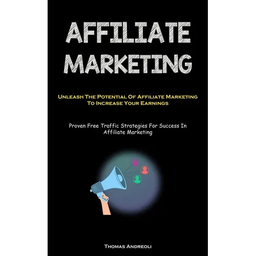Affiliate Marketing: Unleash The Potential Of Affiliate Marketing To Increase Your Earnings (Proven Free Traffic Strategies For Success In Affiliate M