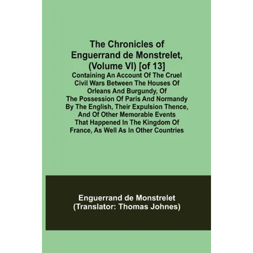 The Chronicles of Enguerrand de Monstrelet, (Volume VI) [of 13]; Containing an account of the cruel civil wars between the houses of Orleans and Burgu