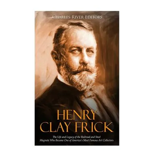 Henry Clay Frick: The Life and Legacy of the Railroad and Steel Magnate Who Became One of America's Most Famous Art Collectors