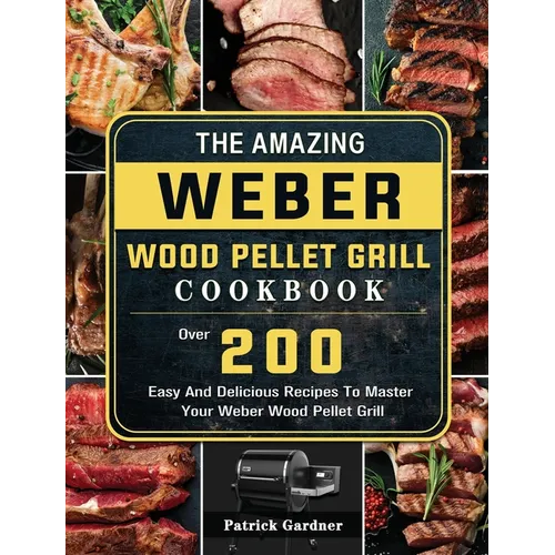 The Amazing Weber Wood Pellet Grill Cookbook: Over 200 Easy And Delicious Recipes To Master Your Weber Wood Pellet Grill