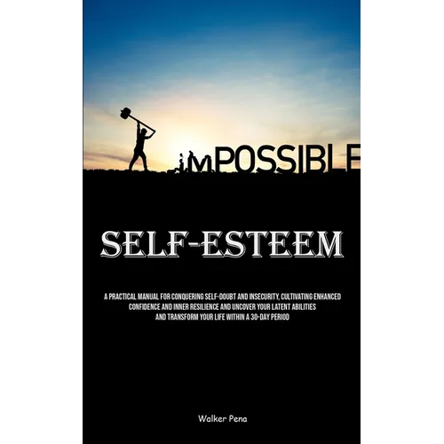 Self-Esteem: A Practical Manual For Conquering Self-doubt And Insecurity, Cultivating Enhanced Confidence And Inner Resilience And Uncover Your Latent