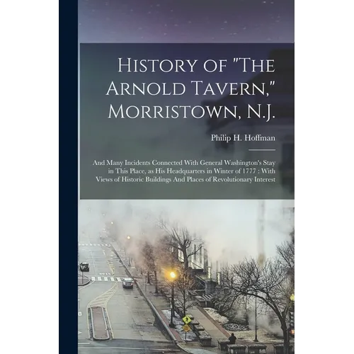 History of "The Arnold Tavern," Morristown, N.J.: And Many Incidents Connected With General Washington's Stay in This Place, as his Headquarters in Wi