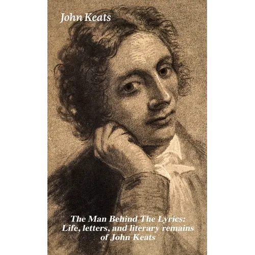 The Man Behind the Lyrics: Life, Letters, and Literary Remains of John Keats: Complete Letters and Two Extensive Biographies of One of the Most Belove