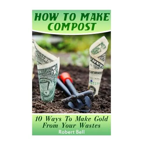 How To Make Compost: 10 Ways To Make Gold From Your Wastes: (Gardening Indoors, Gardening Vegetables, Gardening Books, Gardening Year Round - Paperback